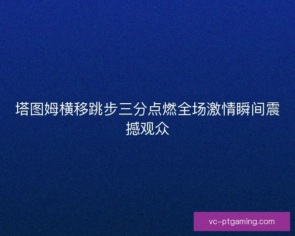 塔图姆横移跳步三分点燃全场激情瞬间震撼观众