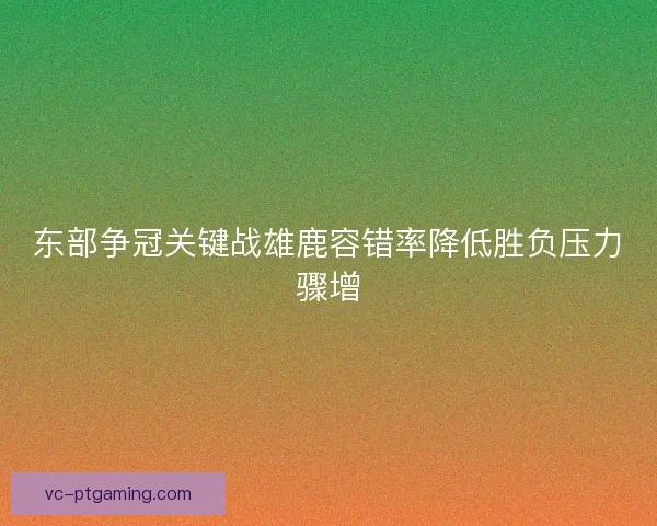 东部争冠关键战雄鹿容错率降低胜负压力骤增