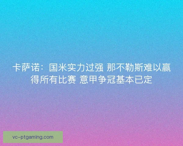 卡萨诺：国米实力过强 那不勒斯难以赢得所有比赛 意甲争冠基本已定